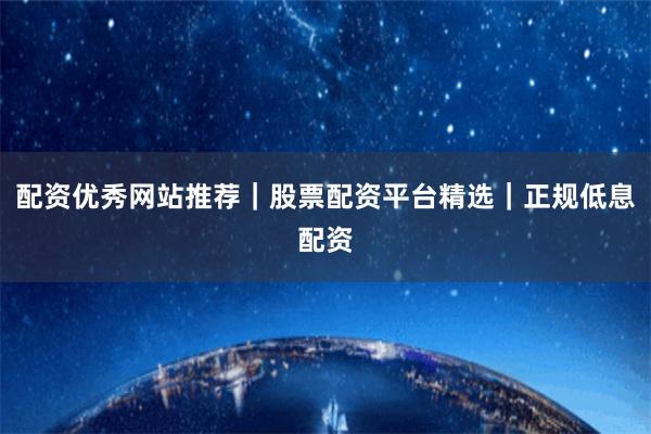 配资优秀网站推荐｜股票配资平台精选｜正规低息配资